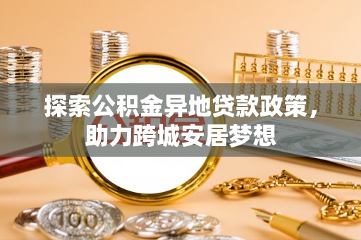 余干探索公积金异地贷款政策，助力跨城安居梦想