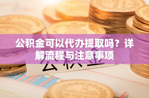 余干公积金可以代办提取吗？详解流程与注意事项