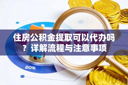 余干住房公积金提取可以代办吗？详解流程与注意事项