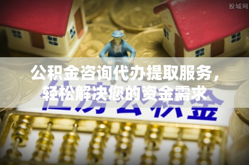 余干公积金咨询代办提取服务，轻松解决您的资金需求