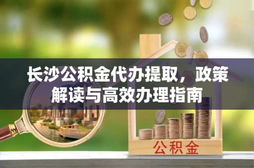 余干长沙公积金代办提取，政策解读与高效办理指南