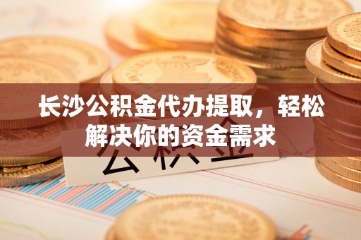 余干长沙公积金代办提取，轻松解决你的资金需求