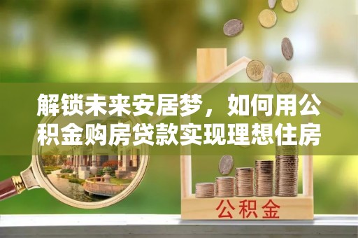 余干解锁未来安居梦，如何用公积金购房贷款实现理想住房计划