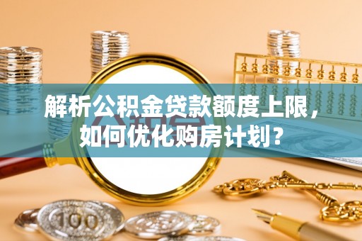 余干解析公积金贷款额度上限，如何优化购房计划？