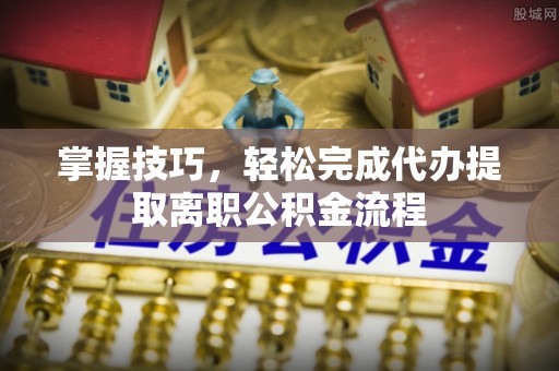 余干掌握技巧，轻松完成代办提取离职公积金流程