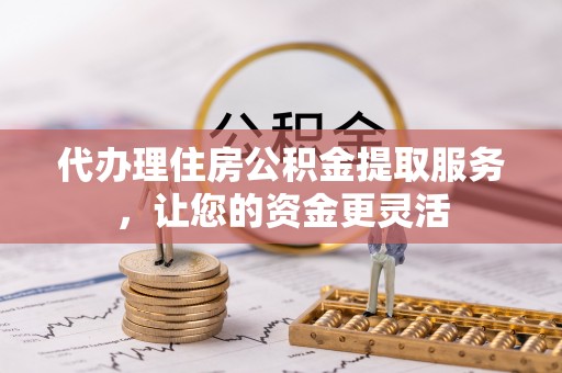 余干代办理住房公积金提取服务，让您的资金更灵活