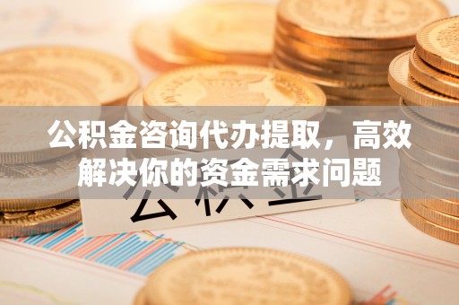余干公积金咨询代办提取，高效解决你的资金需求问题