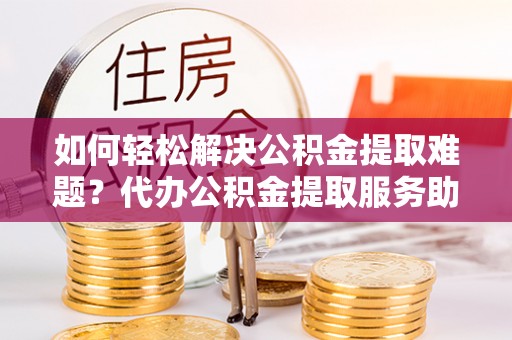 余干如何轻松解决公积金提取难题？代办公积金提取服务助您一臂之力