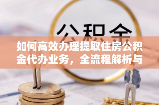 余干如何高效办理提取住房公积金代办业务，全流程解析与实用建议
