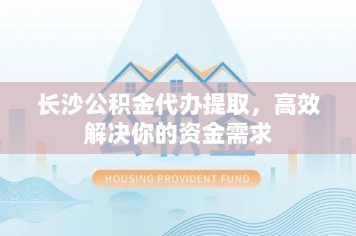 余干长沙公积金代办提取，高效解决你的资金需求