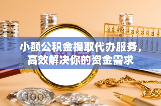 余干小额公积金提取代办服务，高效解决你的资金需求