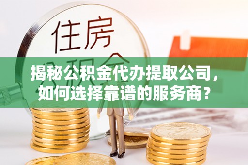 余干揭秘公积金代办提取公司，如何选择靠谱的服务商？