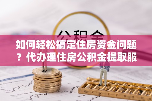 余干如何轻松搞定住房资金问题？代办理住房公积金提取服务全解析