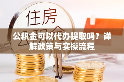 余干公积金可以代办提取吗？详解政策与实操流程