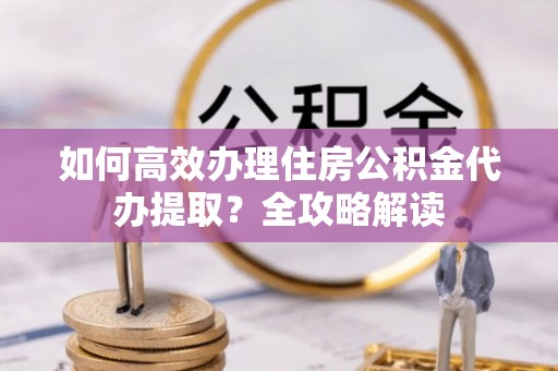 余干如何高效办理住房公积金代办提取？全攻略解读