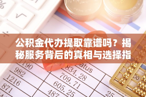 余干公积金代办提取靠谱吗？揭秘服务背后的真相与选择指南