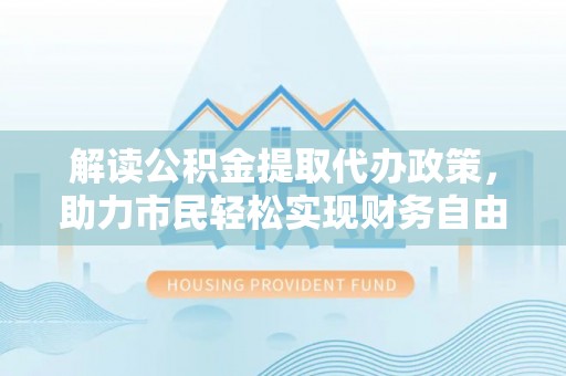余干解读公积金提取代办政策，助力市民轻松实现财务自由