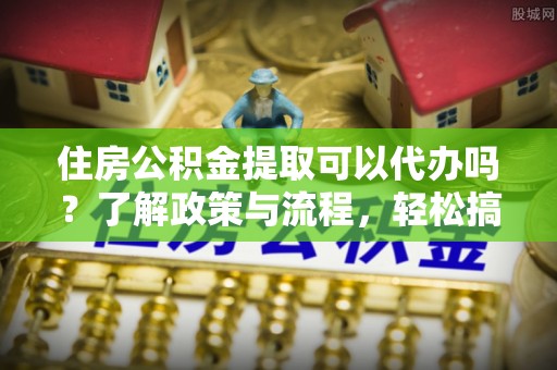 余干住房公积金提取可以代办吗？了解政策与流程，轻松搞定公积金提取