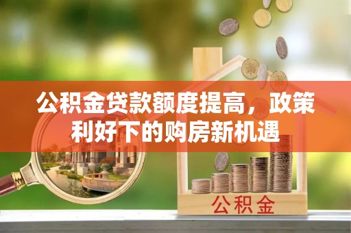 余干公积金贷款额度提高，政策利好下的购房新机遇