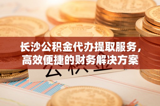 余干长沙公积金代办提取服务，高效便捷的财务解决方案