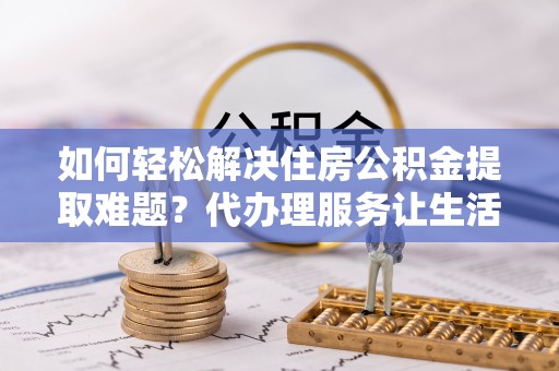 余干如何轻松解决住房公积金提取难题？代办理服务让生活更简单