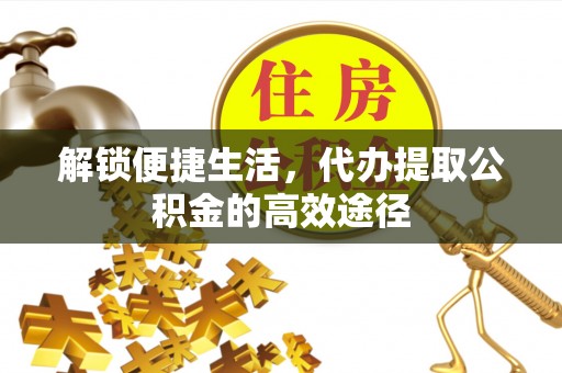 余干解锁便捷生活，代办提取公积金的高效途径