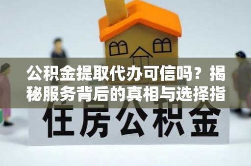 余干公积金提取代办可信吗？揭秘服务背后的真相与选择指南