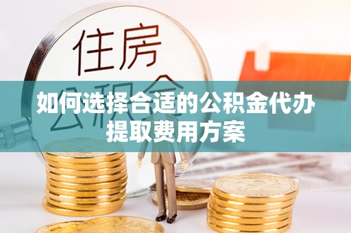 余干如何选择合适的公积金代办提取费用方案