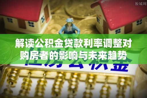 余干解读公积金贷款利率调整对购房者的影响与未来趋势