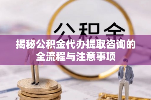 余干揭秘公积金代办提取咨询的全流程与注意事项