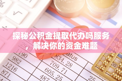 余干探秘公积金提取代办吗服务，解决你的资金难题