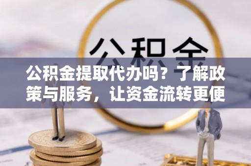 余干公积金提取代办吗？了解政策与服务，让资金流转更便捷