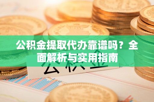余干公积金提取代办靠谱吗？全面解析与实用指南