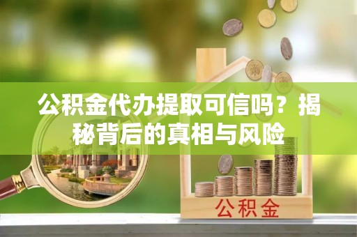 余干公积金代办提取可信吗？揭秘背后的真相与风险