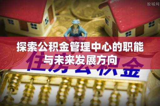 余干探索公积金管理中心的职能与未来发展方向