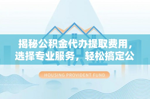 余干揭秘公积金代办提取费用，选择专业服务，轻松搞定公积金提取