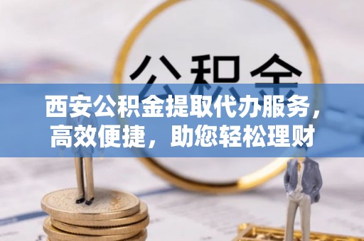 余干西安公积金提取代办服务，高效便捷，助您轻松理财