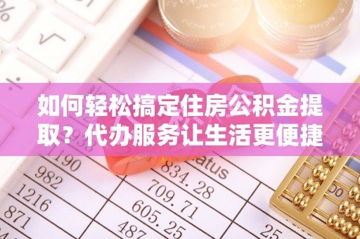 余干如何轻松搞定住房公积金提取？代办服务让生活更便捷
