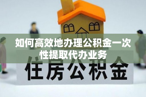 余干如何高效地办理公积金一次性提取代办业务