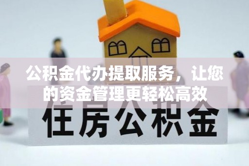 余干公积金代办提取服务，让您的资金管理更轻松高效