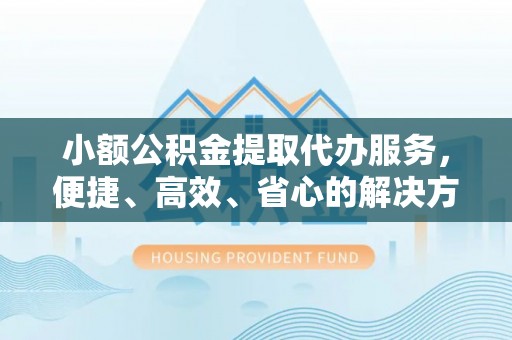 余干小额公积金提取代办服务，便捷、高效、省心的解决方案