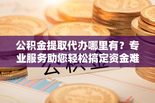 余干公积金提取代办哪里有？专业服务助您轻松搞定资金难题