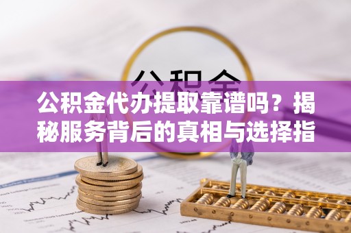 余干公积金代办提取靠谱吗？揭秘服务背后的真相与选择指南