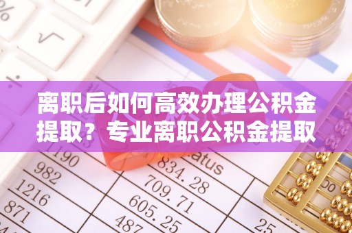 余干离职后如何高效办理公积金提取？专业离职公积金提取代办服务指南