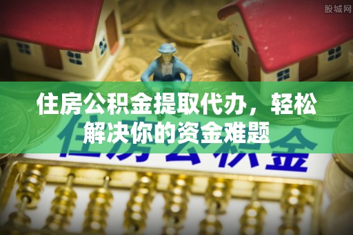余干住房公积金提取代办，轻松解决你的资金难题