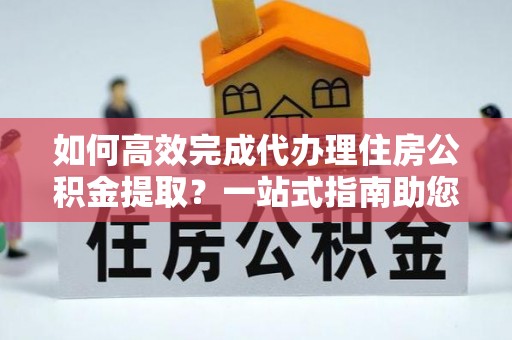 余干如何高效完成代办理住房公积金提取？一站式指南助您轻松搞定