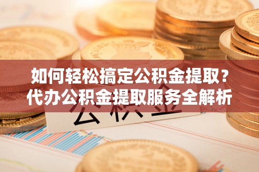 余干如何轻松搞定公积金提取？代办公积金提取服务全解析