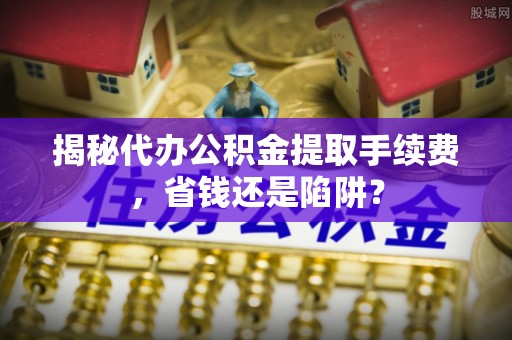 余干揭秘代办公积金提取手续费，省钱还是陷阱？
