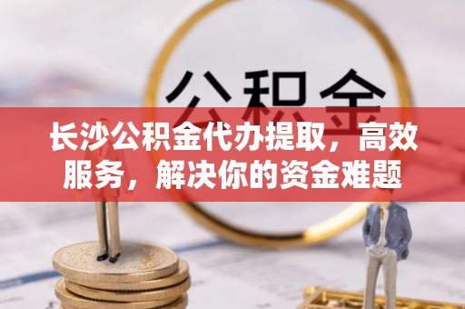 余干长沙公积金代办提取，高效服务，解决你的资金难题