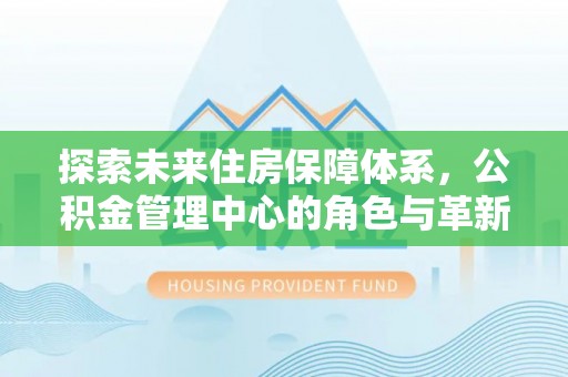 余干探索未来住房保障体系，公积金管理中心的角色与革新